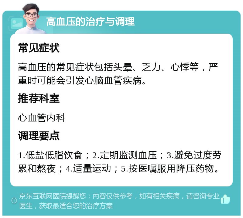 高血压的治疗与调理 常见症状 高血压的常见症状包括头晕、乏力、心悸等，严重时可能会引发心脑血管疾病。 推荐科室 心血管内科 调理要点 1.低盐低脂饮食；2.定期监测血压；3.避免过度劳累和熬夜；4.适量运动；5.按医嘱服用降压药物。