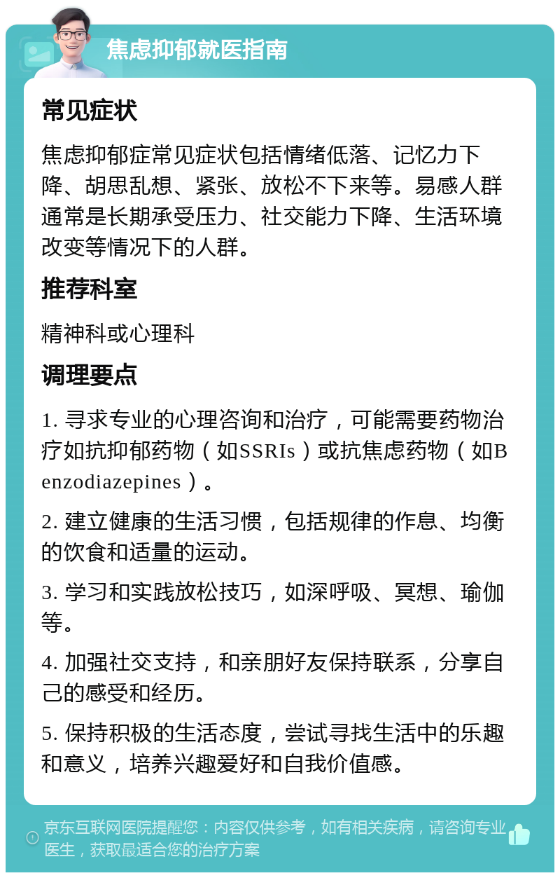 焦虑抑郁就医指南 常见症状 焦虑抑郁症常见症状包括情绪低落、记忆力下降、胡思乱想、紧张、放松不下来等。易感人群通常是长期承受压力、社交能力下降、生活环境改变等情况下的人群。 推荐科室 精神科或心理科 调理要点 1. 寻求专业的心理咨询和治疗，可能需要药物治疗如抗抑郁药物（如SSRIs）或抗焦虑药物（如Benzodiazepines）。 2. 建立健康的生活习惯，包括规律的作息、均衡的饮食和适量的运动。 3. 学习和实践放松技巧，如深呼吸、冥想、瑜伽等。 4. 加强社交支持，和亲朋好友保持联系，分享自己的感受和经历。 5. 保持积极的生活态度，尝试寻找生活中的乐趣和意义，培养兴趣爱好和自我价值感。