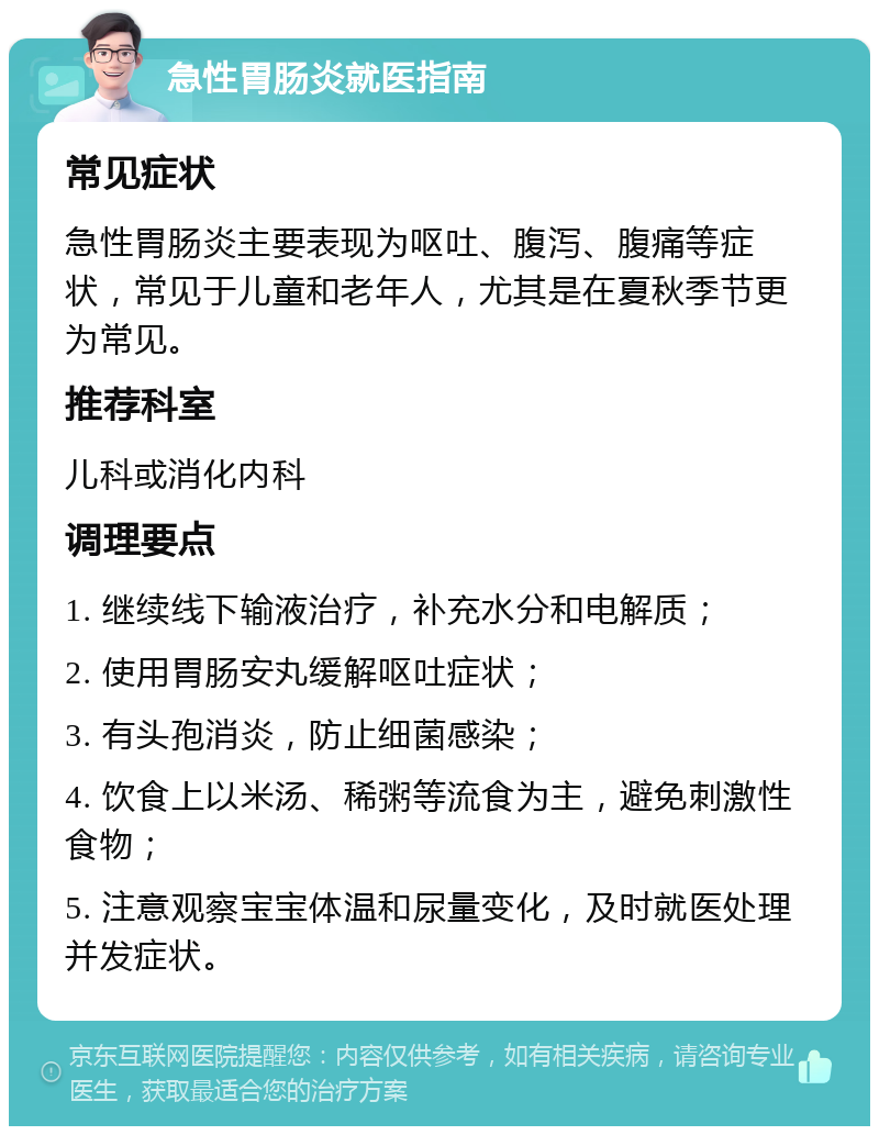 急性胃肠炎就医指南 常见症状 急性胃肠炎主要表现为呕吐、腹泻、腹痛等症状，常见于儿童和老年人，尤其是在夏秋季节更为常见。 推荐科室 儿科或消化内科 调理要点 1. 继续线下输液治疗，补充水分和电解质； 2. 使用胃肠安丸缓解呕吐症状； 3. 有头孢消炎，防止细菌感染； 4. 饮食上以米汤、稀粥等流食为主，避免刺激性食物； 5. 注意观察宝宝体温和尿量变化，及时就医处理并发症状。