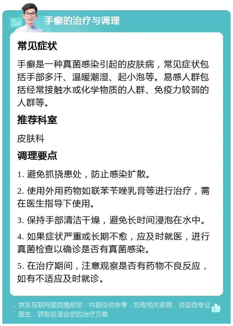 手癣的治疗与调理 常见症状 手癣是一种真菌感染引起的皮肤病，常见症状包括手部多汗、温暖潮湿、起小泡等。易感人群包括经常接触水或化学物质的人群、免疫力较弱的人群等。 推荐科室 皮肤科 调理要点 1. 避免抓挠患处，防止感染扩散。 2. 使用外用药物如联苯苄唑乳膏等进行治疗，需在医生指导下使用。 3. 保持手部清洁干燥，避免长时间浸泡在水中。 4. 如果症状严重或长期不愈，应及时就医，进行真菌检查以确诊是否有真菌感染。 5. 在治疗期间，注意观察是否有药物不良反应，如有不适应及时就诊。