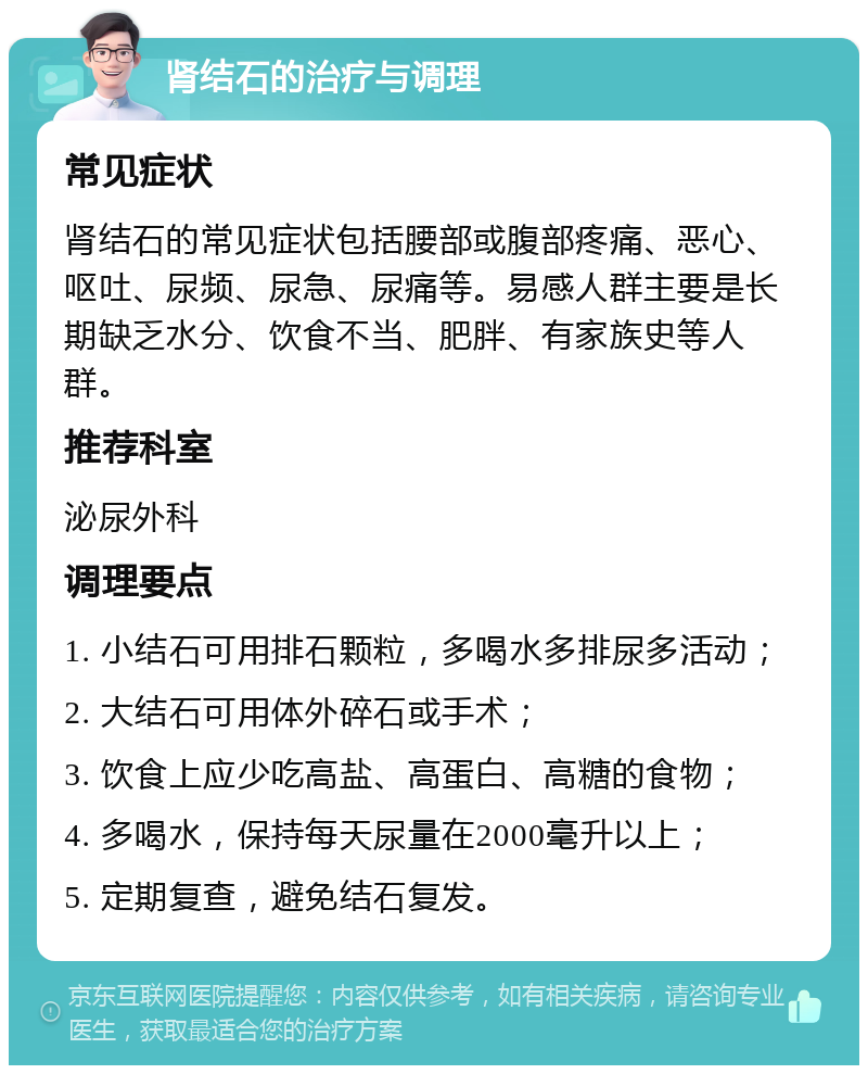 肾结石的治疗与调理 常见症状 肾结石的常见症状包括腰部或腹部疼痛、恶心、呕吐、尿频、尿急、尿痛等。易感人群主要是长期缺乏水分、饮食不当、肥胖、有家族史等人群。 推荐科室 泌尿外科 调理要点 1. 小结石可用排石颗粒，多喝水多排尿多活动； 2. 大结石可用体外碎石或手术； 3. 饮食上应少吃高盐、高蛋白、高糖的食物； 4. 多喝水，保持每天尿量在2000毫升以上； 5. 定期复查，避免结石复发。