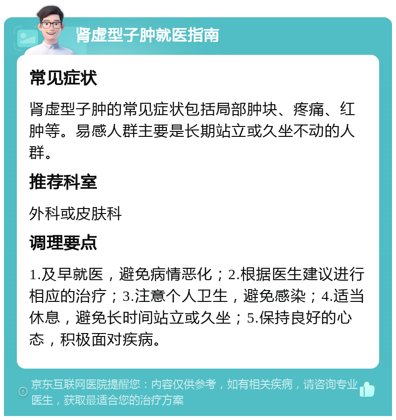 肾虚型子肿就医指南 常见症状 肾虚型子肿的常见症状包括局部肿块、疼痛、红肿等。易感人群主要是长期站立或久坐不动的人群。 推荐科室 外科或皮肤科 调理要点 1.及早就医，避免病情恶化；2.根据医生建议进行相应的治疗；3.注意个人卫生，避免感染；4.适当休息，避免长时间站立或久坐；5.保持良好的心态，积极面对疾病。