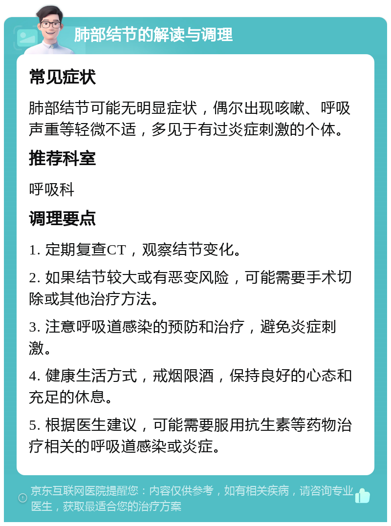 肺部结节的解读与调理 常见症状 肺部结节可能无明显症状，偶尔出现咳嗽、呼吸声重等轻微不适，多见于有过炎症刺激的个体。 推荐科室 呼吸科 调理要点 1. 定期复查CT，观察结节变化。 2. 如果结节较大或有恶变风险，可能需要手术切除或其他治疗方法。 3. 注意呼吸道感染的预防和治疗，避免炎症刺激。 4. 健康生活方式，戒烟限酒，保持良好的心态和充足的休息。 5. 根据医生建议，可能需要服用抗生素等药物治疗相关的呼吸道感染或炎症。