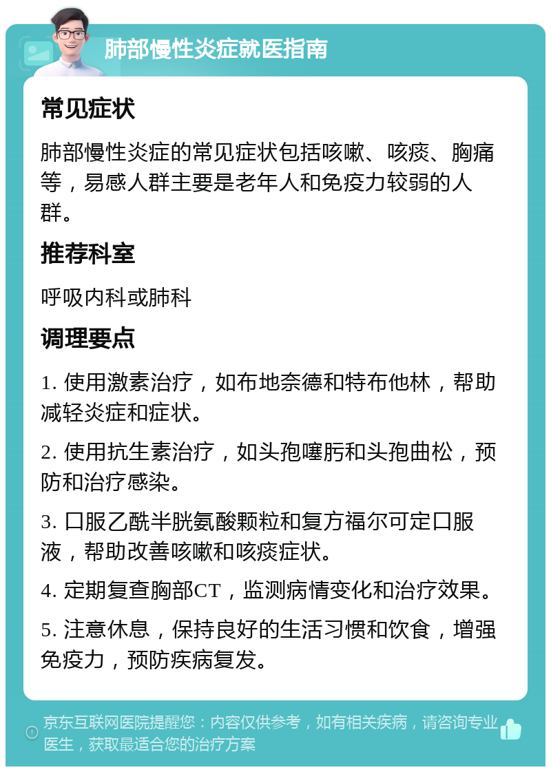 肺部慢性炎症就医指南 常见症状 肺部慢性炎症的常见症状包括咳嗽、咳痰、胸痛等，易感人群主要是老年人和免疫力较弱的人群。 推荐科室 呼吸内科或肺科 调理要点 1. 使用激素治疗，如布地奈德和特布他林，帮助减轻炎症和症状。 2. 使用抗生素治疗，如头孢噻肟和头孢曲松，预防和治疗感染。 3. 口服乙酰半胱氨酸颗粒和复方福尔可定口服液，帮助改善咳嗽和咳痰症状。 4. 定期复查胸部CT，监测病情变化和治疗效果。 5. 注意休息，保持良好的生活习惯和饮食，增强免疫力，预防疾病复发。