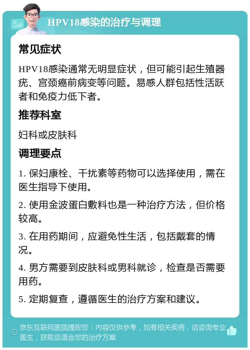 HPV18感染的治疗与调理 常见症状 HPV18感染通常无明显症状，但可能引起生殖器疣、宫颈癌前病变等问题。易感人群包括性活跃者和免疫力低下者。 推荐科室 妇科或皮肤科 调理要点 1. 保妇康栓、干扰素等药物可以选择使用，需在医生指导下使用。 2. 使用金波蛋白敷料也是一种治疗方法，但价格较高。 3. 在用药期间，应避免性生活，包括戴套的情况。 4. 男方需要到皮肤科或男科就诊，检查是否需要用药。 5. 定期复查，遵循医生的治疗方案和建议。