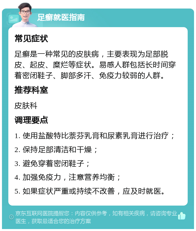 足癣就医指南 常见症状 足癣是一种常见的皮肤病，主要表现为足部脱皮、起皮、糜烂等症状。易感人群包括长时间穿着密闭鞋子、脚部多汗、免疫力较弱的人群。 推荐科室 皮肤科 调理要点 1. 使用盐酸特比萘芬乳膏和尿素乳膏进行治疗； 2. 保持足部清洁和干燥； 3. 避免穿着密闭鞋子； 4. 加强免疫力，注意营养均衡； 5. 如果症状严重或持续不改善，应及时就医。