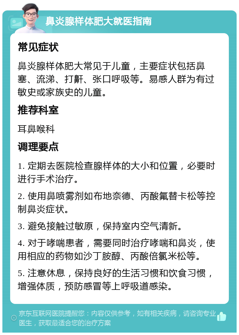 鼻炎腺样体肥大就医指南 常见症状 鼻炎腺样体肥大常见于儿童，主要症状包括鼻塞、流涕、打鼾、张口呼吸等。易感人群为有过敏史或家族史的儿童。 推荐科室 耳鼻喉科 调理要点 1. 定期去医院检查腺样体的大小和位置，必要时进行手术治疗。 2. 使用鼻喷雾剂如布地奈德、丙酸氟替卡松等控制鼻炎症状。 3. 避免接触过敏原，保持室内空气清新。 4. 对于哮喘患者，需要同时治疗哮喘和鼻炎，使用相应的药物如沙丁胺醇、丙酸倍氯米松等。 5. 注意休息，保持良好的生活习惯和饮食习惯，增强体质，预防感冒等上呼吸道感染。