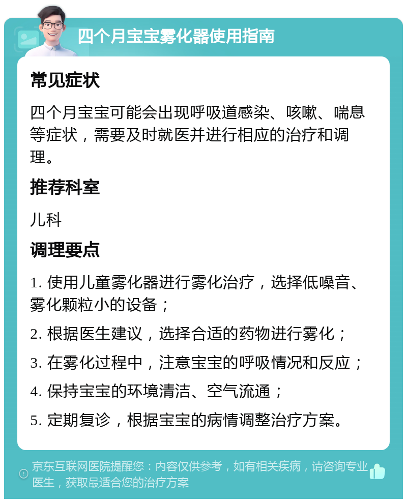 四个月宝宝雾化器使用指南 常见症状 四个月宝宝可能会出现呼吸道感染、咳嗽、喘息等症状，需要及时就医并进行相应的治疗和调理。 推荐科室 儿科 调理要点 1. 使用儿童雾化器进行雾化治疗，选择低噪音、雾化颗粒小的设备； 2. 根据医生建议，选择合适的药物进行雾化； 3. 在雾化过程中，注意宝宝的呼吸情况和反应； 4. 保持宝宝的环境清洁、空气流通； 5. 定期复诊，根据宝宝的病情调整治疗方案。