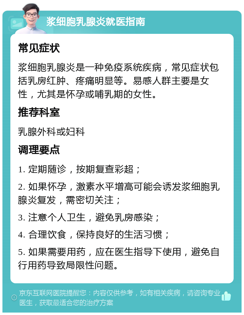 浆细胞乳腺炎就医指南 常见症状 浆细胞乳腺炎是一种免疫系统疾病，常见症状包括乳房红肿、疼痛明显等。易感人群主要是女性，尤其是怀孕或哺乳期的女性。 推荐科室 乳腺外科或妇科 调理要点 1. 定期随诊，按期复查彩超； 2. 如果怀孕，激素水平增高可能会诱发浆细胞乳腺炎复发，需密切关注； 3. 注意个人卫生，避免乳房感染； 4. 合理饮食，保持良好的生活习惯； 5. 如果需要用药，应在医生指导下使用，避免自行用药导致局限性问题。