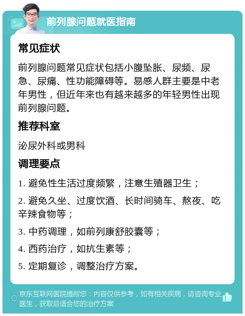 前列腺问题就医指南 常见症状 前列腺问题常见症状包括小腹坠胀、尿频、尿急、尿痛、性功能障碍等。易感人群主要是中老年男性，但近年来也有越来越多的年轻男性出现前列腺问题。 推荐科室 泌尿外科或男科 调理要点 1. 避免性生活过度频繁，注意生殖器卫生； 2. 避免久坐、过度饮酒、长时间骑车、熬夜、吃辛辣食物等； 3. 中药调理，如前列康舒胶囊等； 4. 西药治疗，如抗生素等； 5. 定期复诊，调整治疗方案。