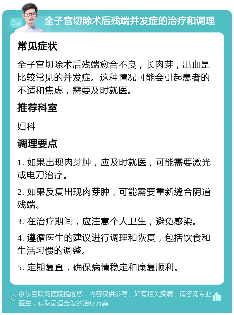 全子宫切除术后残端并发症的治疗和调理 常见症状 全子宫切除术后残端愈合不良，长肉芽，出血是比较常见的并发症。这种情况可能会引起患者的不适和焦虑，需要及时就医。 推荐科室 妇科 调理要点 1. 如果出现肉芽肿，应及时就医，可能需要激光或电刀治疗。 2. 如果反复出现肉芽肿，可能需要重新缝合阴道残端。 3. 在治疗期间，应注意个人卫生，避免感染。 4. 遵循医生的建议进行调理和恢复，包括饮食和生活习惯的调整。 5. 定期复查，确保病情稳定和康复顺利。