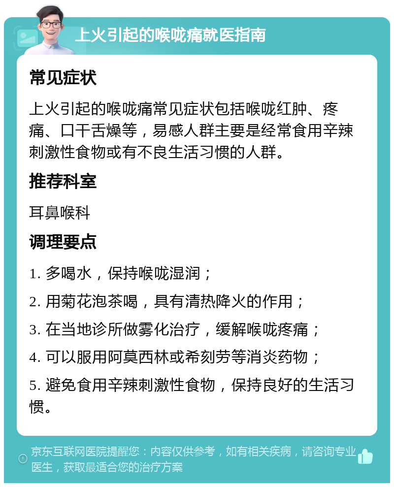 上火引起的喉咙痛就医指南 常见症状 上火引起的喉咙痛常见症状包括喉咙红肿、疼痛、口干舌燥等，易感人群主要是经常食用辛辣刺激性食物或有不良生活习惯的人群。 推荐科室 耳鼻喉科 调理要点 1. 多喝水，保持喉咙湿润； 2. 用菊花泡茶喝，具有清热降火的作用； 3. 在当地诊所做雾化治疗，缓解喉咙疼痛； 4. 可以服用阿莫西林或希刻劳等消炎药物； 5. 避免食用辛辣刺激性食物，保持良好的生活习惯。