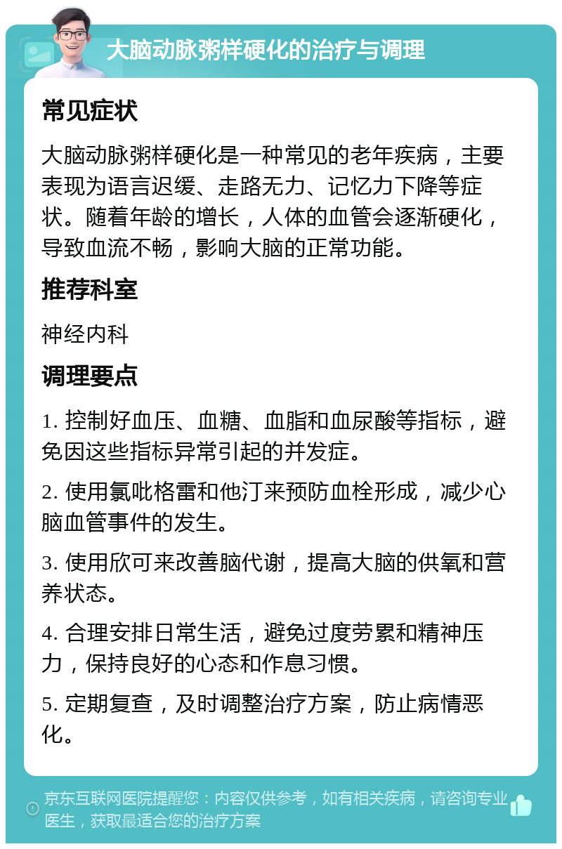 大脑动脉粥样硬化的治疗与调理 常见症状 大脑动脉粥样硬化是一种常见的老年疾病，主要表现为语言迟缓、走路无力、记忆力下降等症状。随着年龄的增长，人体的血管会逐渐硬化，导致血流不畅，影响大脑的正常功能。 推荐科室 神经内科 调理要点 1. 控制好血压、血糖、血脂和血尿酸等指标，避免因这些指标异常引起的并发症。 2. 使用氯吡格雷和他汀来预防血栓形成，减少心脑血管事件的发生。 3. 使用欣可来改善脑代谢，提高大脑的供氧和营养状态。 4. 合理安排日常生活，避免过度劳累和精神压力，保持良好的心态和作息习惯。 5. 定期复查，及时调整治疗方案，防止病情恶化。