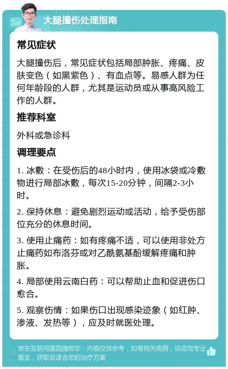 大腿撞伤处理指南 常见症状 大腿撞伤后，常见症状包括局部肿胀、疼痛、皮肤变色（如黑紫色）、有血点等。易感人群为任何年龄段的人群，尤其是运动员或从事高风险工作的人群。 推荐科室 外科或急诊科 调理要点 1. 冰敷：在受伤后的48小时内，使用冰袋或冷敷物进行局部冰敷，每次15-20分钟，间隔2-3小时。 2. 保持休息：避免剧烈运动或活动，给予受伤部位充分的休息时间。 3. 使用止痛药：如有疼痛不适，可以使用非处方止痛药如布洛芬或对乙酰氨基酚缓解疼痛和肿胀。 4. 局部使用云南白药：可以帮助止血和促进伤口愈合。 5. 观察伤情：如果伤口出现感染迹象（如红肿、渗液、发热等），应及时就医处理。