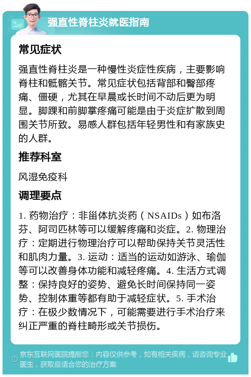 强直性脊柱炎就医指南 常见症状 强直性脊柱炎是一种慢性炎症性疾病，主要影响脊柱和骶髂关节。常见症状包括背部和臀部疼痛、僵硬，尤其在早晨或长时间不动后更为明显。脚踝和前脚掌疼痛可能是由于炎症扩散到周围关节所致。易感人群包括年轻男性和有家族史的人群。 推荐科室 风湿免疫科 调理要点 1. 药物治疗：非甾体抗炎药（NSAIDs）如布洛芬、阿司匹林等可以缓解疼痛和炎症。2. 物理治疗：定期进行物理治疗可以帮助保持关节灵活性和肌肉力量。3. 运动：适当的运动如游泳、瑜伽等可以改善身体功能和减轻疼痛。4. 生活方式调整：保持良好的姿势、避免长时间保持同一姿势、控制体重等都有助于减轻症状。5. 手术治疗：在极少数情况下，可能需要进行手术治疗来纠正严重的脊柱畸形或关节损伤。