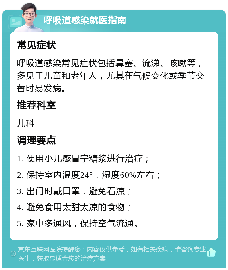 呼吸道感染就医指南 常见症状 呼吸道感染常见症状包括鼻塞、流涕、咳嗽等，多见于儿童和老年人，尤其在气候变化或季节交替时易发病。 推荐科室 儿科 调理要点 1. 使用小儿感冒宁糖浆进行治疗； 2. 保持室内温度24°，湿度60%左右； 3. 出门时戴口罩，避免着凉； 4. 避免食用太甜太凉的食物； 5. 家中多通风，保持空气流通。