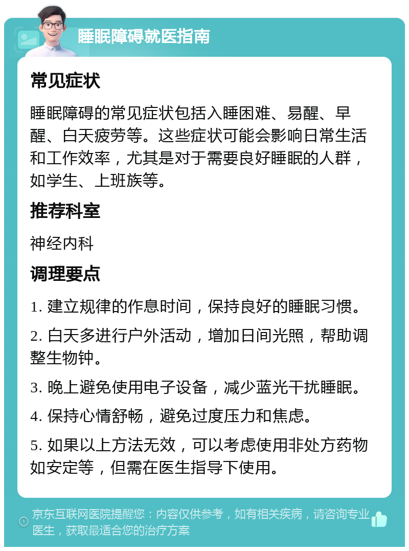 睡眠障碍就医指南 常见症状 睡眠障碍的常见症状包括入睡困难、易醒、早醒、白天疲劳等。这些症状可能会影响日常生活和工作效率，尤其是对于需要良好睡眠的人群，如学生、上班族等。 推荐科室 神经内科 调理要点 1. 建立规律的作息时间，保持良好的睡眠习惯。 2. 白天多进行户外活动，增加日间光照，帮助调整生物钟。 3. 晚上避免使用电子设备，减少蓝光干扰睡眠。 4. 保持心情舒畅，避免过度压力和焦虑。 5. 如果以上方法无效，可以考虑使用非处方药物如安定等，但需在医生指导下使用。