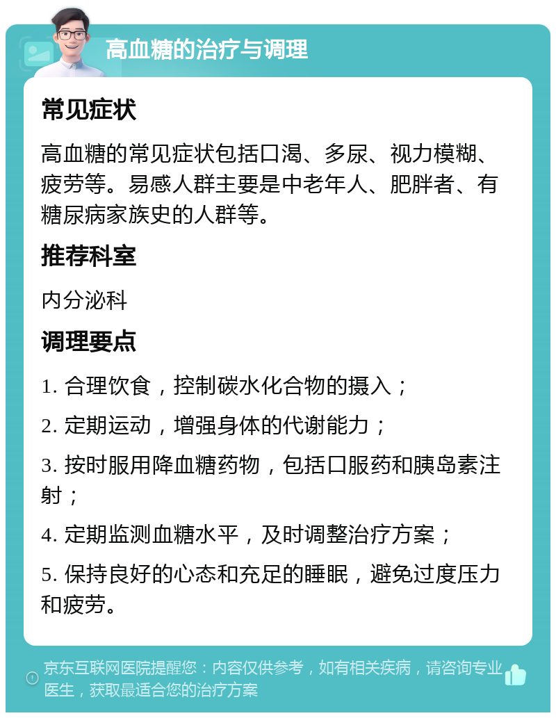 高血糖的治疗与调理 常见症状 高血糖的常见症状包括口渴、多尿、视力模糊、疲劳等。易感人群主要是中老年人、肥胖者、有糖尿病家族史的人群等。 推荐科室 内分泌科 调理要点 1. 合理饮食，控制碳水化合物的摄入； 2. 定期运动，增强身体的代谢能力； 3. 按时服用降血糖药物，包括口服药和胰岛素注射； 4. 定期监测血糖水平，及时调整治疗方案； 5. 保持良好的心态和充足的睡眠，避免过度压力和疲劳。