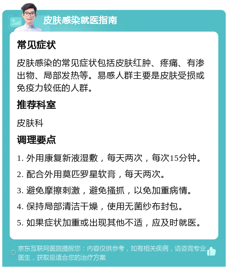 皮肤感染就医指南 常见症状 皮肤感染的常见症状包括皮肤红肿、疼痛、有渗出物、局部发热等。易感人群主要是皮肤受损或免疫力较低的人群。 推荐科室 皮肤科 调理要点 1. 外用康复新液湿敷，每天两次，每次15分钟。 2. 配合外用莫匹罗星软膏，每天两次。 3. 避免摩擦刺激，避免搔抓，以免加重病情。 4. 保持局部清洁干燥，使用无菌纱布封包。 5. 如果症状加重或出现其他不适，应及时就医。