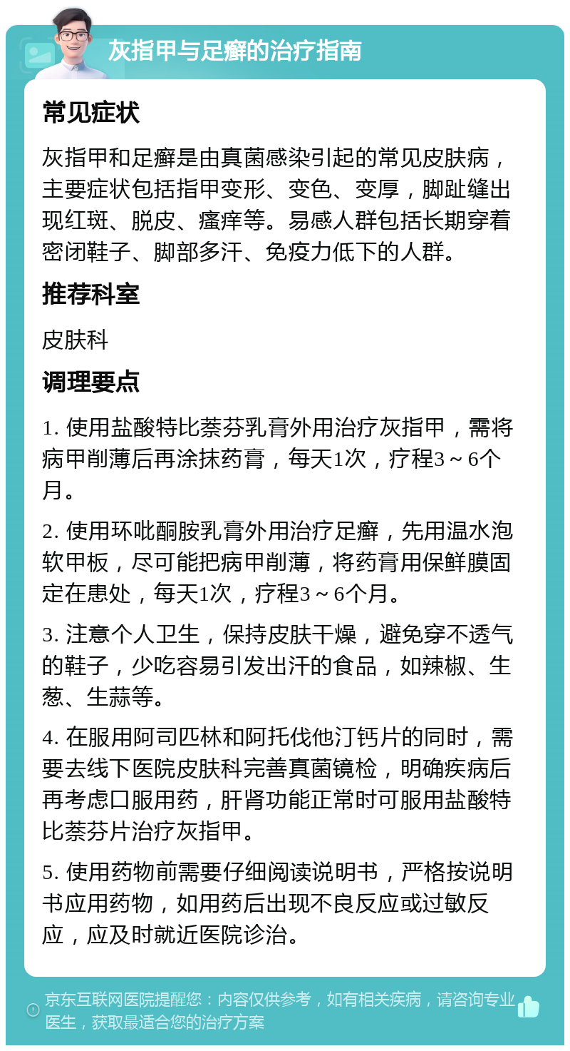 灰指甲与足癣的治疗指南 常见症状 灰指甲和足癣是由真菌感染引起的常见皮肤病，主要症状包括指甲变形、变色、变厚，脚趾缝出现红斑、脱皮、瘙痒等。易感人群包括长期穿着密闭鞋子、脚部多汗、免疫力低下的人群。 推荐科室 皮肤科 调理要点 1. 使用盐酸特比萘芬乳膏外用治疗灰指甲，需将病甲削薄后再涂抹药膏，每天1次，疗程3～6个月。 2. 使用环吡酮胺乳膏外用治疗足癣，先用温水泡软甲板，尽可能把病甲削薄，将药膏用保鲜膜固定在患处，每天1次，疗程3～6个月。 3. 注意个人卫生，保持皮肤干燥，避免穿不透气的鞋子，少吃容易引发出汗的食品，如辣椒、生葱、生蒜等。 4. 在服用阿司匹林和阿托伐他汀钙片的同时，需要去线下医院皮肤科完善真菌镜检，明确疾病后再考虑口服用药，肝肾功能正常时可服用盐酸特比萘芬片治疗灰指甲。 5. 使用药物前需要仔细阅读说明书，严格按说明书应用药物，如用药后出现不良反应或过敏反应，应及时就近医院诊治。