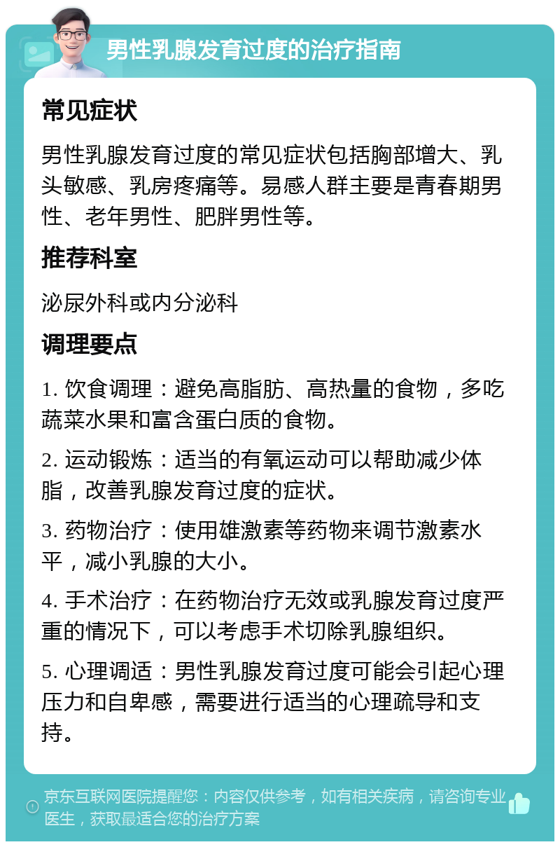 男性乳腺发育过度的治疗指南 常见症状 男性乳腺发育过度的常见症状包括胸部增大、乳头敏感、乳房疼痛等。易感人群主要是青春期男性、老年男性、肥胖男性等。 推荐科室 泌尿外科或内分泌科 调理要点 1. 饮食调理：避免高脂肪、高热量的食物，多吃蔬菜水果和富含蛋白质的食物。 2. 运动锻炼：适当的有氧运动可以帮助减少体脂，改善乳腺发育过度的症状。 3. 药物治疗：使用雄激素等药物来调节激素水平，减小乳腺的大小。 4. 手术治疗：在药物治疗无效或乳腺发育过度严重的情况下，可以考虑手术切除乳腺组织。 5. 心理调适：男性乳腺发育过度可能会引起心理压力和自卑感，需要进行适当的心理疏导和支持。