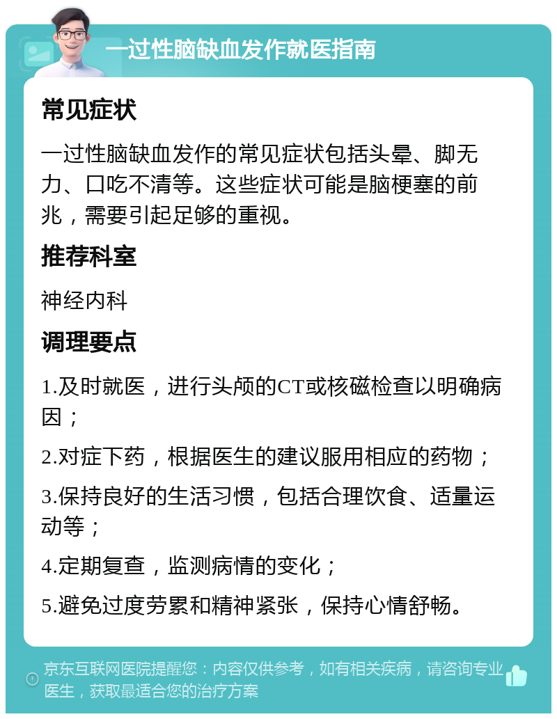 一过性脑缺血发作就医指南 常见症状 一过性脑缺血发作的常见症状包括头晕、脚无力、口吃不清等。这些症状可能是脑梗塞的前兆，需要引起足够的重视。 推荐科室 神经内科 调理要点 1.及时就医，进行头颅的CT或核磁检查以明确病因； 2.对症下药，根据医生的建议服用相应的药物； 3.保持良好的生活习惯，包括合理饮食、适量运动等； 4.定期复查，监测病情的变化； 5.避免过度劳累和精神紧张，保持心情舒畅。