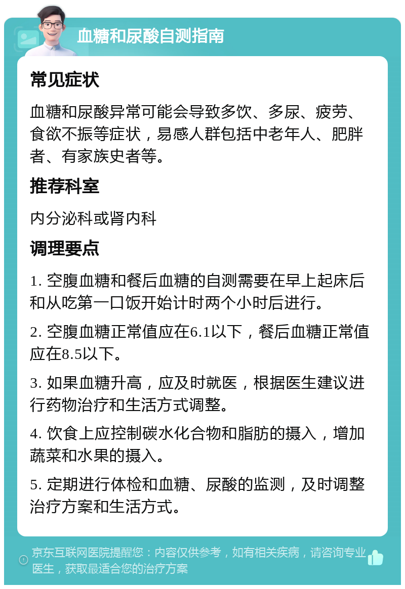 血糖和尿酸自测指南 常见症状 血糖和尿酸异常可能会导致多饮、多尿、疲劳、食欲不振等症状，易感人群包括中老年人、肥胖者、有家族史者等。 推荐科室 内分泌科或肾内科 调理要点 1. 空腹血糖和餐后血糖的自测需要在早上起床后和从吃第一口饭开始计时两个小时后进行。 2. 空腹血糖正常值应在6.1以下，餐后血糖正常值应在8.5以下。 3. 如果血糖升高，应及时就医，根据医生建议进行药物治疗和生活方式调整。 4. 饮食上应控制碳水化合物和脂肪的摄入，增加蔬菜和水果的摄入。 5. 定期进行体检和血糖、尿酸的监测，及时调整治疗方案和生活方式。