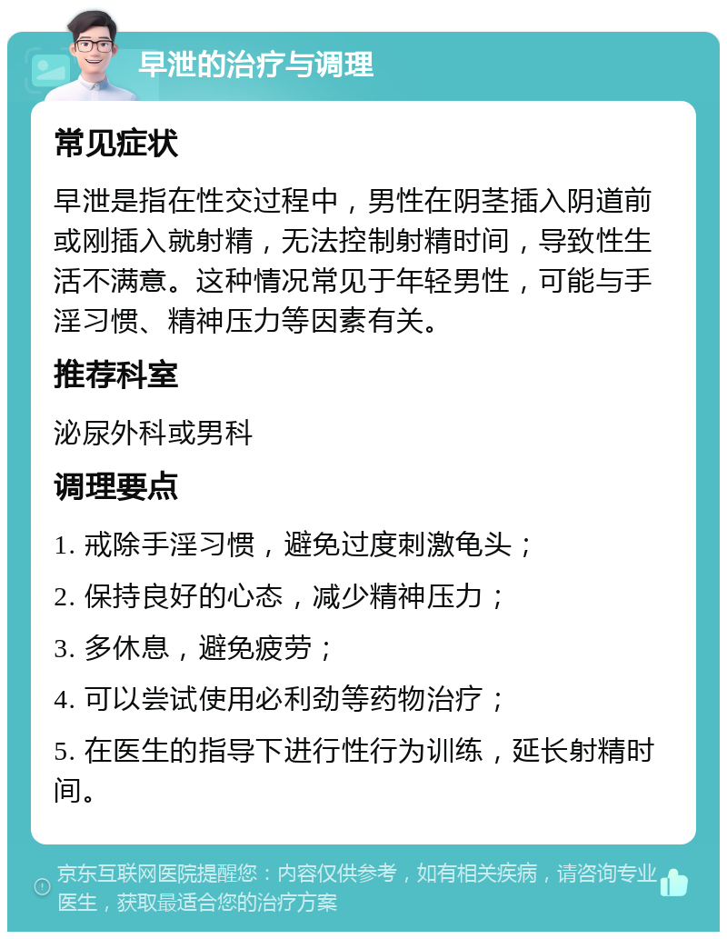 早泄的治疗与调理 常见症状 早泄是指在性交过程中，男性在阴茎插入阴道前或刚插入就射精，无法控制射精时间，导致性生活不满意。这种情况常见于年轻男性，可能与手淫习惯、精神压力等因素有关。 推荐科室 泌尿外科或男科 调理要点 1. 戒除手淫习惯，避免过度刺激龟头； 2. 保持良好的心态，减少精神压力； 3. 多休息，避免疲劳； 4. 可以尝试使用必利劲等药物治疗； 5. 在医生的指导下进行性行为训练，延长射精时间。