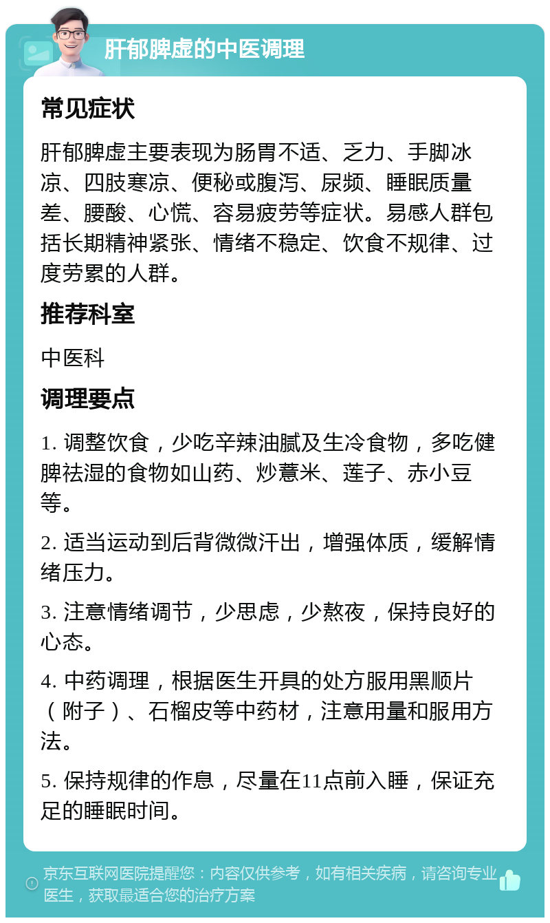 肝郁脾虚的中医调理 常见症状 肝郁脾虚主要表现为肠胃不适、乏力、手脚冰凉、四肢寒凉、便秘或腹泻、尿频、睡眠质量差、腰酸、心慌、容易疲劳等症状。易感人群包括长期精神紧张、情绪不稳定、饮食不规律、过度劳累的人群。 推荐科室 中医科 调理要点 1. 调整饮食，少吃辛辣油腻及生冷食物，多吃健脾祛湿的食物如山药、炒薏米、莲子、赤小豆等。 2. 适当运动到后背微微汗出，增强体质，缓解情绪压力。 3. 注意情绪调节，少思虑，少熬夜，保持良好的心态。 4. 中药调理，根据医生开具的处方服用黑顺片（附子）、石榴皮等中药材，注意用量和服用方法。 5. 保持规律的作息，尽量在11点前入睡，保证充足的睡眠时间。