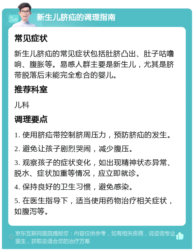 新生儿脐疝的调理指南 常见症状 新生儿脐疝的常见症状包括肚脐凸出、肚子咕噜响、腹胀等。易感人群主要是新生儿，尤其是脐带脱落后未能完全愈合的婴儿。 推荐科室 儿科 调理要点 1. 使用脐疝带控制脐周压力，预防脐疝的发生。 2. 避免让孩子剧烈哭闹，减少腹压。 3. 观察孩子的症状变化，如出现精神状态异常、脱水、症状加重等情况，应立即就诊。 4. 保持良好的卫生习惯，避免感染。 5. 在医生指导下，适当使用药物治疗相关症状，如腹泻等。