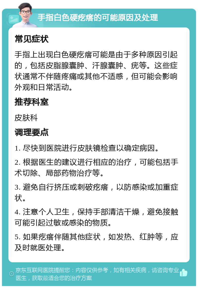 手指白色硬疙瘩的可能原因及处理 常见症状 手指上出现白色硬疙瘩可能是由于多种原因引起的，包括皮脂腺囊肿、汗腺囊肿、疣等。这些症状通常不伴随疼痛或其他不适感，但可能会影响外观和日常活动。 推荐科室 皮肤科 调理要点 1. 尽快到医院进行皮肤镜检查以确定病因。 2. 根据医生的建议进行相应的治疗，可能包括手术切除、局部药物治疗等。 3. 避免自行挤压或刺破疙瘩，以防感染或加重症状。 4. 注意个人卫生，保持手部清洁干燥，避免接触可能引起过敏或感染的物质。 5. 如果疙瘩伴随其他症状，如发热、红肿等，应及时就医处理。