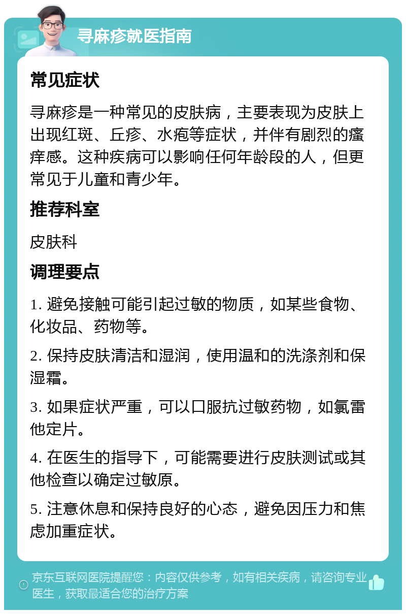 寻麻疹就医指南 常见症状 寻麻疹是一种常见的皮肤病，主要表现为皮肤上出现红斑、丘疹、水疱等症状，并伴有剧烈的瘙痒感。这种疾病可以影响任何年龄段的人，但更常见于儿童和青少年。 推荐科室 皮肤科 调理要点 1. 避免接触可能引起过敏的物质，如某些食物、化妆品、药物等。 2. 保持皮肤清洁和湿润，使用温和的洗涤剂和保湿霜。 3. 如果症状严重，可以口服抗过敏药物，如氯雷他定片。 4. 在医生的指导下，可能需要进行皮肤测试或其他检查以确定过敏原。 5. 注意休息和保持良好的心态，避免因压力和焦虑加重症状。