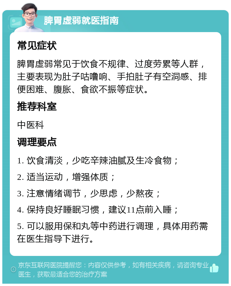 脾胃虚弱就医指南 常见症状 脾胃虚弱常见于饮食不规律、过度劳累等人群，主要表现为肚子咕噜响、手拍肚子有空洞感、排便困难、腹胀、食欲不振等症状。 推荐科室 中医科 调理要点 1. 饮食清淡，少吃辛辣油腻及生冷食物； 2. 适当运动，增强体质； 3. 注意情绪调节，少思虑，少熬夜； 4. 保持良好睡眠习惯，建议11点前入睡； 5. 可以服用保和丸等中药进行调理，具体用药需在医生指导下进行。