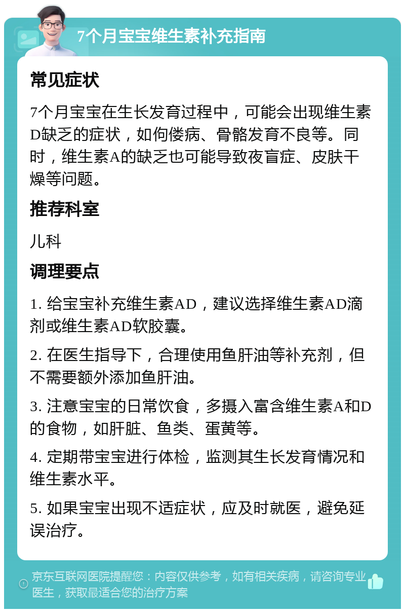 7个月宝宝维生素补充指南 常见症状 7个月宝宝在生长发育过程中，可能会出现维生素D缺乏的症状，如佝偻病、骨骼发育不良等。同时，维生素A的缺乏也可能导致夜盲症、皮肤干燥等问题。 推荐科室 儿科 调理要点 1. 给宝宝补充维生素AD，建议选择维生素AD滴剂或维生素AD软胶囊。 2. 在医生指导下，合理使用鱼肝油等补充剂，但不需要额外添加鱼肝油。 3. 注意宝宝的日常饮食，多摄入富含维生素A和D的食物，如肝脏、鱼类、蛋黄等。 4. 定期带宝宝进行体检，监测其生长发育情况和维生素水平。 5. 如果宝宝出现不适症状，应及时就医，避免延误治疗。