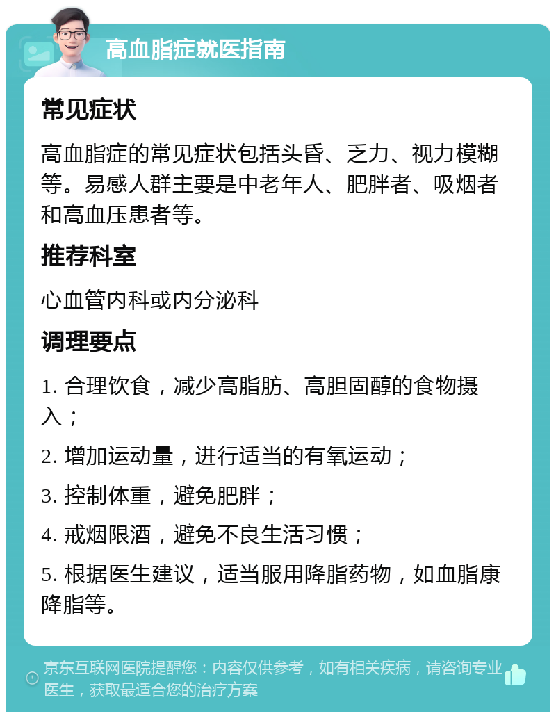 高血脂症就医指南 常见症状 高血脂症的常见症状包括头昏、乏力、视力模糊等。易感人群主要是中老年人、肥胖者、吸烟者和高血压患者等。 推荐科室 心血管内科或内分泌科 调理要点 1. 合理饮食，减少高脂肪、高胆固醇的食物摄入； 2. 增加运动量，进行适当的有氧运动； 3. 控制体重，避免肥胖； 4. 戒烟限酒，避免不良生活习惯； 5. 根据医生建议，适当服用降脂药物，如血脂康降脂等。