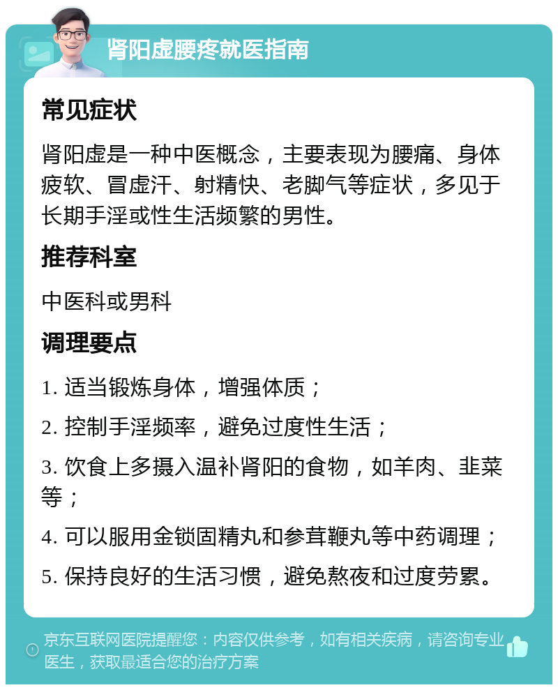 肾阳虚腰疼就医指南 常见症状 肾阳虚是一种中医概念，主要表现为腰痛、身体疲软、冒虚汗、射精快、老脚气等症状，多见于长期手淫或性生活频繁的男性。 推荐科室 中医科或男科 调理要点 1. 适当锻炼身体，增强体质； 2. 控制手淫频率，避免过度性生活； 3. 饮食上多摄入温补肾阳的食物，如羊肉、韭菜等； 4. 可以服用金锁固精丸和参茸鞭丸等中药调理； 5. 保持良好的生活习惯，避免熬夜和过度劳累。