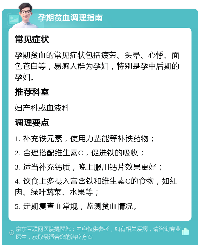 孕期贫血调理指南 常见症状 孕期贫血的常见症状包括疲劳、头晕、心悸、面色苍白等，易感人群为孕妇，特别是孕中后期的孕妇。 推荐科室 妇产科或血液科 调理要点 1. 补充铁元素，使用力蜚能等补铁药物； 2. 合理搭配维生素C，促进铁的吸收； 3. 适当补充钙质，晚上服用钙片效果更好； 4. 饮食上多摄入富含铁和维生素C的食物，如红肉、绿叶蔬菜、水果等； 5. 定期复查血常规，监测贫血情况。