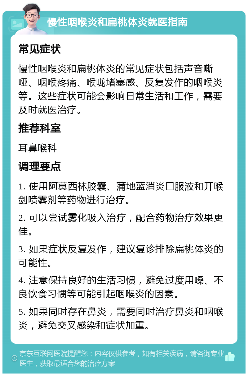 慢性咽喉炎和扁桃体炎就医指南 常见症状 慢性咽喉炎和扁桃体炎的常见症状包括声音嘶哑、咽喉疼痛、喉咙堵塞感、反复发作的咽喉炎等。这些症状可能会影响日常生活和工作，需要及时就医治疗。 推荐科室 耳鼻喉科 调理要点 1. 使用阿莫西林胶囊、蒲地蓝消炎口服液和开喉剑喷雾剂等药物进行治疗。 2. 可以尝试雾化吸入治疗，配合药物治疗效果更佳。 3. 如果症状反复发作，建议复诊排除扁桃体炎的可能性。 4. 注意保持良好的生活习惯，避免过度用嗓、不良饮食习惯等可能引起咽喉炎的因素。 5. 如果同时存在鼻炎，需要同时治疗鼻炎和咽喉炎，避免交叉感染和症状加重。