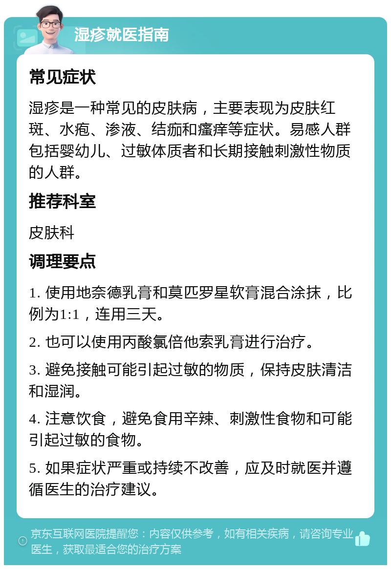 湿疹就医指南 常见症状 湿疹是一种常见的皮肤病，主要表现为皮肤红斑、水疱、渗液、结痂和瘙痒等症状。易感人群包括婴幼儿、过敏体质者和长期接触刺激性物质的人群。 推荐科室 皮肤科 调理要点 1. 使用地奈德乳膏和莫匹罗星软膏混合涂抹，比例为1:1，连用三天。 2. 也可以使用丙酸氯倍他索乳膏进行治疗。 3. 避免接触可能引起过敏的物质，保持皮肤清洁和湿润。 4. 注意饮食，避免食用辛辣、刺激性食物和可能引起过敏的食物。 5. 如果症状严重或持续不改善，应及时就医并遵循医生的治疗建议。