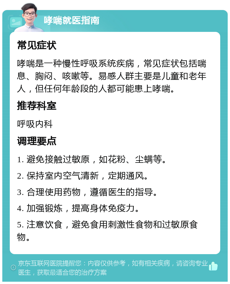 哮喘就医指南 常见症状 哮喘是一种慢性呼吸系统疾病，常见症状包括喘息、胸闷、咳嗽等。易感人群主要是儿童和老年人，但任何年龄段的人都可能患上哮喘。 推荐科室 呼吸内科 调理要点 1. 避免接触过敏原，如花粉、尘螨等。 2. 保持室内空气清新，定期通风。 3. 合理使用药物，遵循医生的指导。 4. 加强锻炼，提高身体免疫力。 5. 注意饮食，避免食用刺激性食物和过敏原食物。