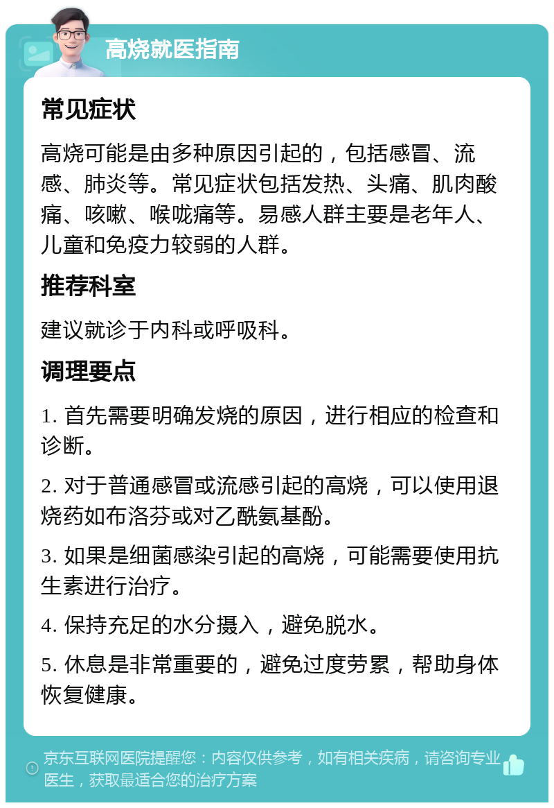 高烧就医指南 常见症状 高烧可能是由多种原因引起的，包括感冒、流感、肺炎等。常见症状包括发热、头痛、肌肉酸痛、咳嗽、喉咙痛等。易感人群主要是老年人、儿童和免疫力较弱的人群。 推荐科室 建议就诊于内科或呼吸科。 调理要点 1. 首先需要明确发烧的原因，进行相应的检查和诊断。 2. 对于普通感冒或流感引起的高烧，可以使用退烧药如布洛芬或对乙酰氨基酚。 3. 如果是细菌感染引起的高烧，可能需要使用抗生素进行治疗。 4. 保持充足的水分摄入，避免脱水。 5. 休息是非常重要的，避免过度劳累，帮助身体恢复健康。