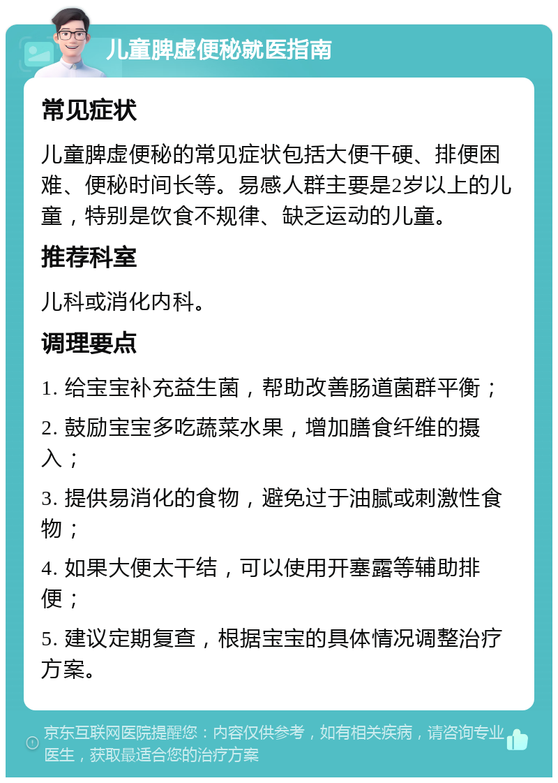 儿童脾虚便秘就医指南 常见症状 儿童脾虚便秘的常见症状包括大便干硬、排便困难、便秘时间长等。易感人群主要是2岁以上的儿童，特别是饮食不规律、缺乏运动的儿童。 推荐科室 儿科或消化内科。 调理要点 1. 给宝宝补充益生菌，帮助改善肠道菌群平衡； 2. 鼓励宝宝多吃蔬菜水果，增加膳食纤维的摄入； 3. 提供易消化的食物，避免过于油腻或刺激性食物； 4. 如果大便太干结，可以使用开塞露等辅助排便； 5. 建议定期复查，根据宝宝的具体情况调整治疗方案。