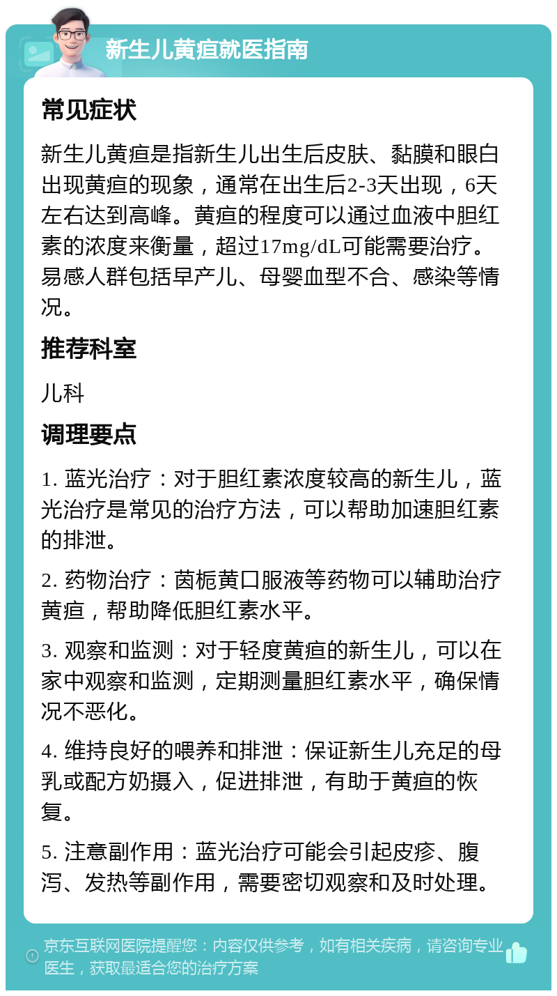 新生儿黄疸就医指南 常见症状 新生儿黄疸是指新生儿出生后皮肤、黏膜和眼白出现黄疸的现象，通常在出生后2-3天出现，6天左右达到高峰。黄疸的程度可以通过血液中胆红素的浓度来衡量，超过17mg/dL可能需要治疗。易感人群包括早产儿、母婴血型不合、感染等情况。 推荐科室 儿科 调理要点 1. 蓝光治疗：对于胆红素浓度较高的新生儿，蓝光治疗是常见的治疗方法，可以帮助加速胆红素的排泄。 2. 药物治疗：茵栀黄口服液等药物可以辅助治疗黄疸，帮助降低胆红素水平。 3. 观察和监测：对于轻度黄疸的新生儿，可以在家中观察和监测，定期测量胆红素水平，确保情况不恶化。 4. 维持良好的喂养和排泄：保证新生儿充足的母乳或配方奶摄入，促进排泄，有助于黄疸的恢复。 5. 注意副作用：蓝光治疗可能会引起皮疹、腹泻、发热等副作用，需要密切观察和及时处理。