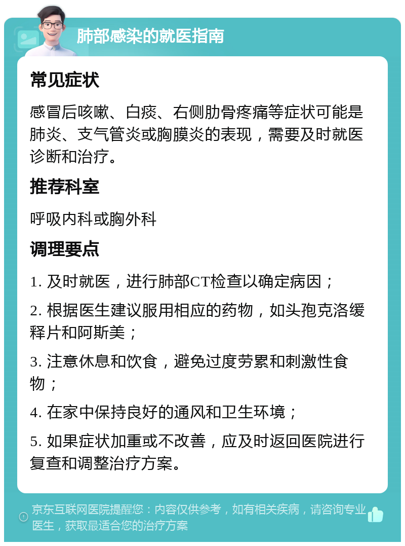 肺部感染的就医指南 常见症状 感冒后咳嗽、白痰、右侧肋骨疼痛等症状可能是肺炎、支气管炎或胸膜炎的表现，需要及时就医诊断和治疗。 推荐科室 呼吸内科或胸外科 调理要点 1. 及时就医，进行肺部CT检查以确定病因； 2. 根据医生建议服用相应的药物，如头孢克洛缓释片和阿斯美； 3. 注意休息和饮食，避免过度劳累和刺激性食物； 4. 在家中保持良好的通风和卫生环境； 5. 如果症状加重或不改善，应及时返回医院进行复查和调整治疗方案。