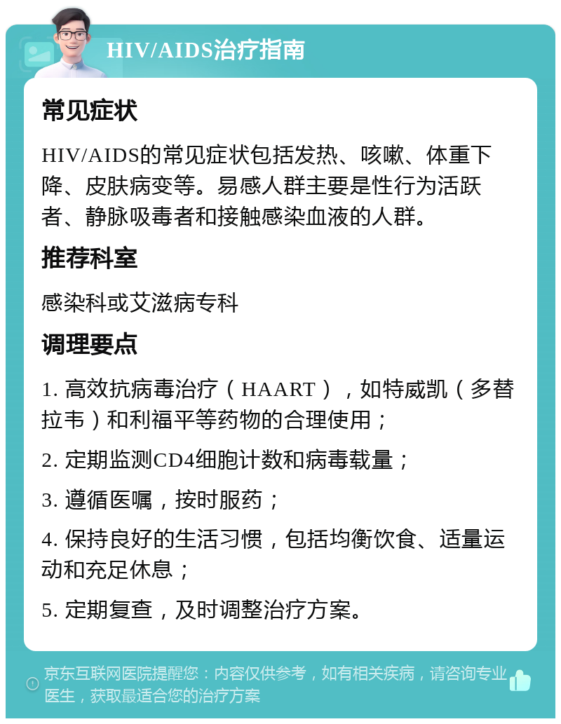 HIV/AIDS治疗指南 常见症状 HIV/AIDS的常见症状包括发热、咳嗽、体重下降、皮肤病变等。易感人群主要是性行为活跃者、静脉吸毒者和接触感染血液的人群。 推荐科室 感染科或艾滋病专科 调理要点 1. 高效抗病毒治疗（HAART），如特威凯（多替拉韦）和利福平等药物的合理使用； 2. 定期监测CD4细胞计数和病毒载量； 3. 遵循医嘱，按时服药； 4. 保持良好的生活习惯，包括均衡饮食、适量运动和充足休息； 5. 定期复查，及时调整治疗方案。