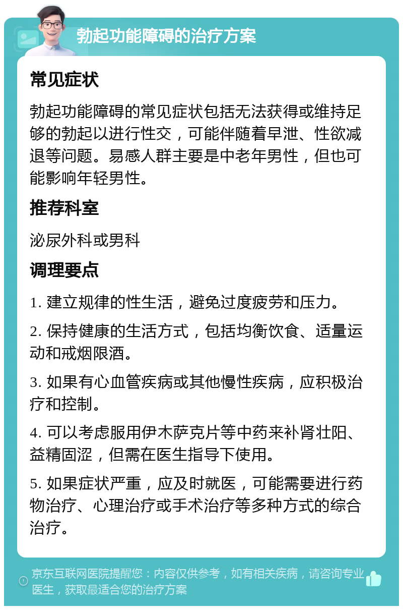 勃起功能障碍的治疗方案 常见症状 勃起功能障碍的常见症状包括无法获得或维持足够的勃起以进行性交，可能伴随着早泄、性欲减退等问题。易感人群主要是中老年男性，但也可能影响年轻男性。 推荐科室 泌尿外科或男科 调理要点 1. 建立规律的性生活，避免过度疲劳和压力。 2. 保持健康的生活方式，包括均衡饮食、适量运动和戒烟限酒。 3. 如果有心血管疾病或其他慢性疾病，应积极治疗和控制。 4. 可以考虑服用伊木萨克片等中药来补肾壮阳、益精固涩，但需在医生指导下使用。 5. 如果症状严重，应及时就医，可能需要进行药物治疗、心理治疗或手术治疗等多种方式的综合治疗。