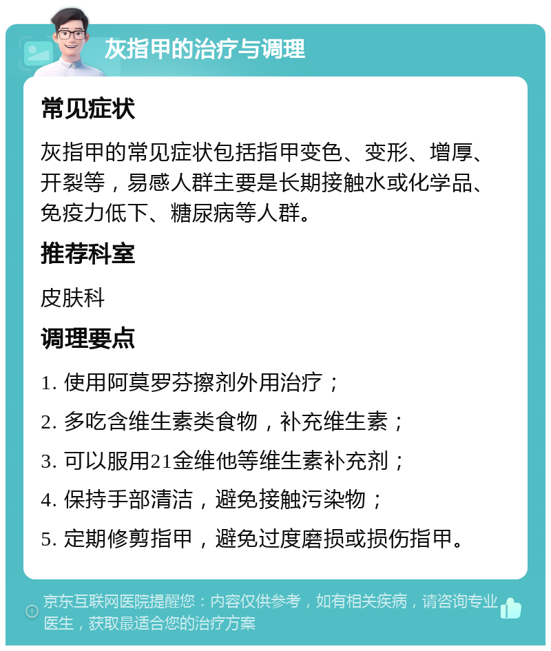 灰指甲的治疗与调理 常见症状 灰指甲的常见症状包括指甲变色、变形、增厚、开裂等，易感人群主要是长期接触水或化学品、免疫力低下、糖尿病等人群。 推荐科室 皮肤科 调理要点 1. 使用阿莫罗芬擦剂外用治疗； 2. 多吃含维生素类食物，补充维生素； 3. 可以服用21金维他等维生素补充剂； 4. 保持手部清洁，避免接触污染物； 5. 定期修剪指甲，避免过度磨损或损伤指甲。