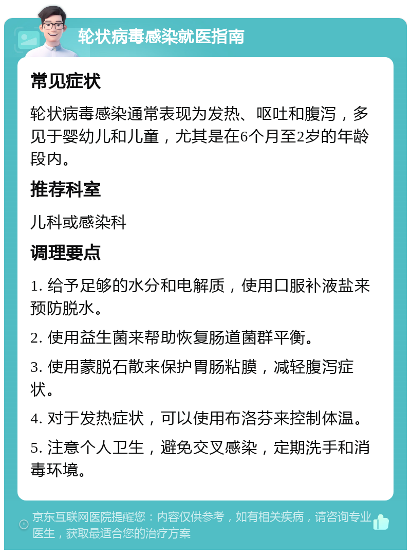 轮状病毒感染就医指南 常见症状 轮状病毒感染通常表现为发热、呕吐和腹泻，多见于婴幼儿和儿童，尤其是在6个月至2岁的年龄段内。 推荐科室 儿科或感染科 调理要点 1. 给予足够的水分和电解质，使用口服补液盐来预防脱水。 2. 使用益生菌来帮助恢复肠道菌群平衡。 3. 使用蒙脱石散来保护胃肠粘膜，减轻腹泻症状。 4. 对于发热症状，可以使用布洛芬来控制体温。 5. 注意个人卫生，避免交叉感染，定期洗手和消毒环境。