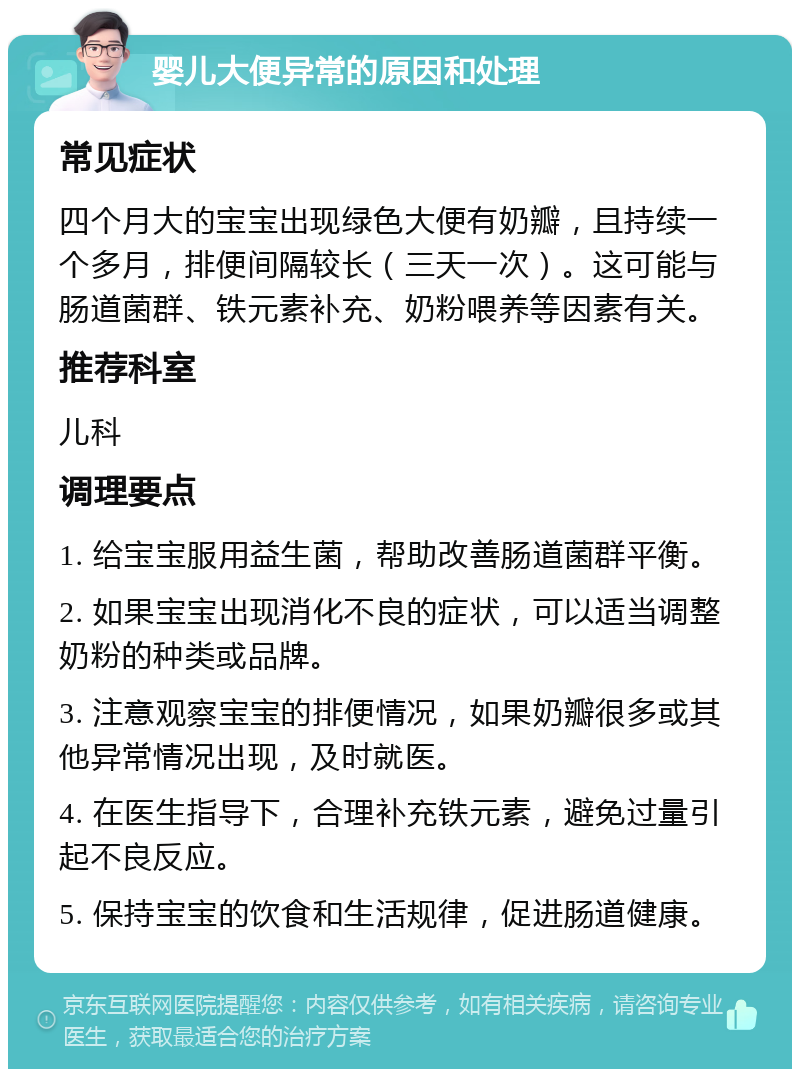 婴儿大便异常的原因和处理 常见症状 四个月大的宝宝出现绿色大便有奶瓣，且持续一个多月，排便间隔较长（三天一次）。这可能与肠道菌群、铁元素补充、奶粉喂养等因素有关。 推荐科室 儿科 调理要点 1. 给宝宝服用益生菌，帮助改善肠道菌群平衡。 2. 如果宝宝出现消化不良的症状，可以适当调整奶粉的种类或品牌。 3. 注意观察宝宝的排便情况，如果奶瓣很多或其他异常情况出现，及时就医。 4. 在医生指导下，合理补充铁元素，避免过量引起不良反应。 5. 保持宝宝的饮食和生活规律，促进肠道健康。