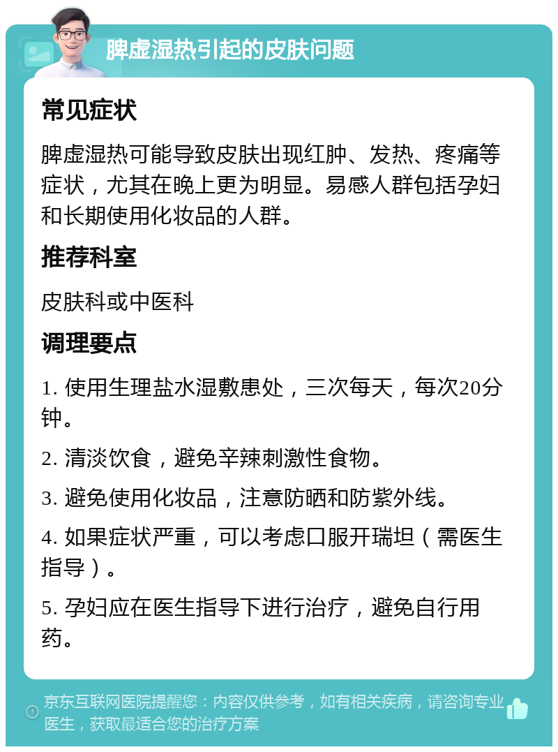 脾虚湿热引起的皮肤问题 常见症状 脾虚湿热可能导致皮肤出现红肿、发热、疼痛等症状，尤其在晚上更为明显。易感人群包括孕妇和长期使用化妆品的人群。 推荐科室 皮肤科或中医科 调理要点 1. 使用生理盐水湿敷患处，三次每天，每次20分钟。 2. 清淡饮食，避免辛辣刺激性食物。 3. 避免使用化妆品，注意防晒和防紫外线。 4. 如果症状严重，可以考虑口服开瑞坦（需医生指导）。 5. 孕妇应在医生指导下进行治疗，避免自行用药。